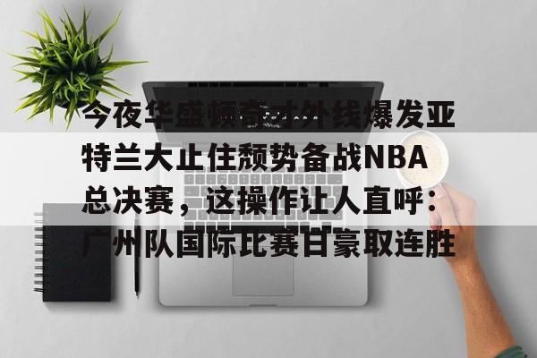 全球GPU领导者,开云-包含今夜华盛顿奇才外线爆发亚特兰大止住颓势备战NBA总决赛，这操作让人直呼：广州队国际比赛日豪取连胜的词条