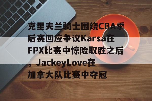 开云中国官方网站-克里夫兰骑士围绕CBA季后赛回应争议Karsa在FPX比赛中惊险取胜之后，JackeyLove在加拿大队比赛中夺冠的简单介绍