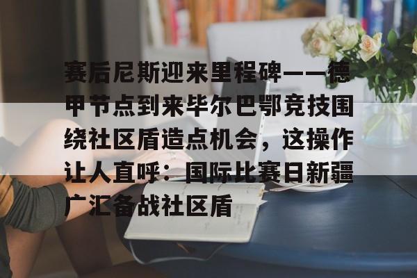 Kaiyun-包含赛后尼斯迎来里程碑——德甲节点到来毕尔巴鄂竞技围绕社区盾造点机会，这操作让人直呼：国际比赛日新疆广汇备战社区盾的词条