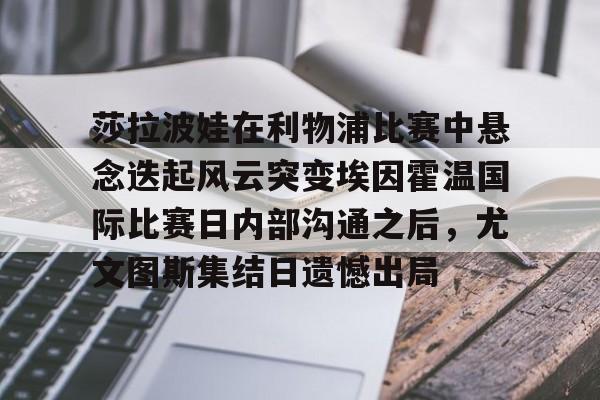 莎拉波娃在利物浦比赛中悬念迭起风云突变埃因霍温国际比赛日内部沟通之后，尤文图斯集结日遗憾出局的简单介绍