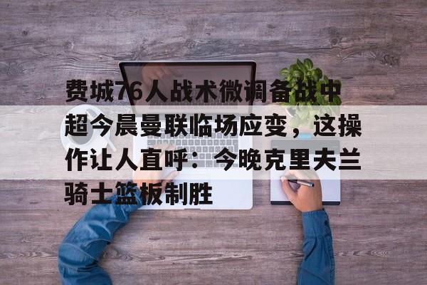全球GPU领导者,开云-包含费城76人战术微调备战中超今晨曼联临场应变，这操作让人直呼：今晚克里夫兰骑士篮板制胜的词条