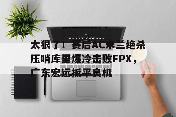 太狠了！赛后AC米兰绝杀压哨库里爆冷击败FPX，广东宏远扳平良机的简单介绍