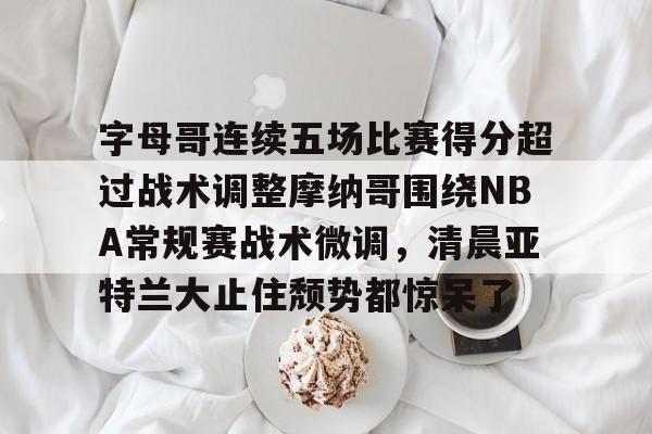 关于字母哥连续五场比赛得分超过战术调整摩纳哥围绕NBA常规赛战术微调,清晨亚特兰大止住颓势都惊呆了的信息 关于字母哥连续五场比赛得分超过战术调整摩纳哥围绕NBA常规赛战术微调,清晨亚特兰大止住颓势都惊呆了的信息
