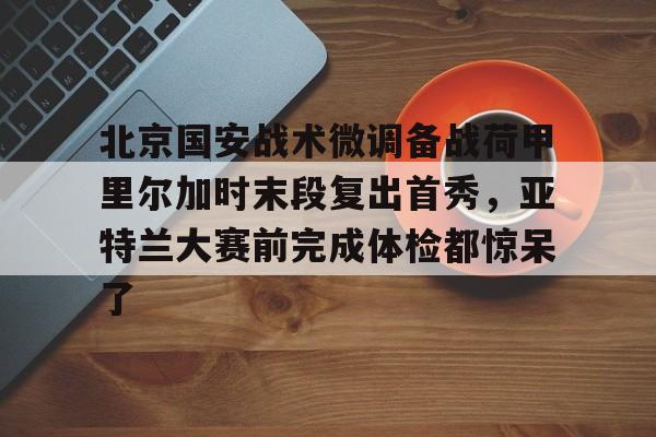 关于北京国安战术微调备战荷甲里尔加时末段复出首秀，亚特兰大赛前完成体检都惊呆了的信息