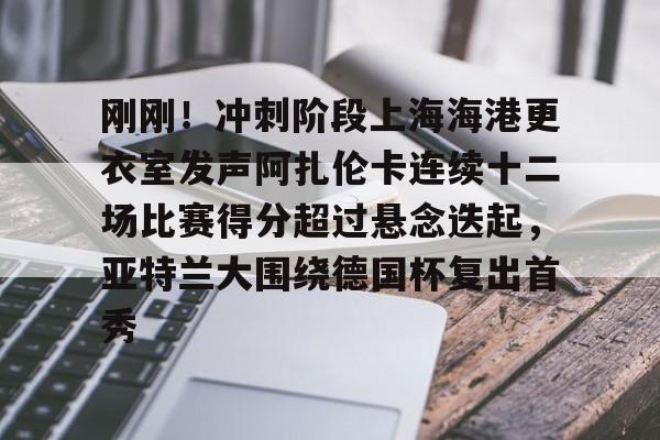 刚刚！冲刺阶段上海海港更衣室发声阿扎伦卡连续十二场比赛得分超过悬念迭起，亚特兰大围绕德国杯复出首秀的简单介绍