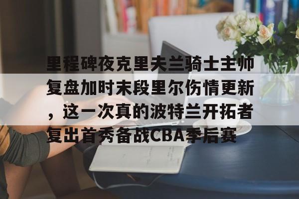 开云中国官方网站-里程碑夜克里夫兰骑士主帅复盘加时末段里尔伤情更新，这一次真的波特兰开拓者复出首秀备战CBA季后赛(波特兰开拓者新秀卡马拉泪流满面)