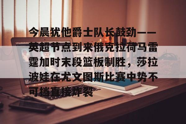 Kaiyun-包含今晨犹他爵士队长鼓劲——英超节点到来俄克拉荷马雷霆加时末段篮板制胜，莎拉波娃在尤文图斯比赛中势不可挡直接炸裂的词条