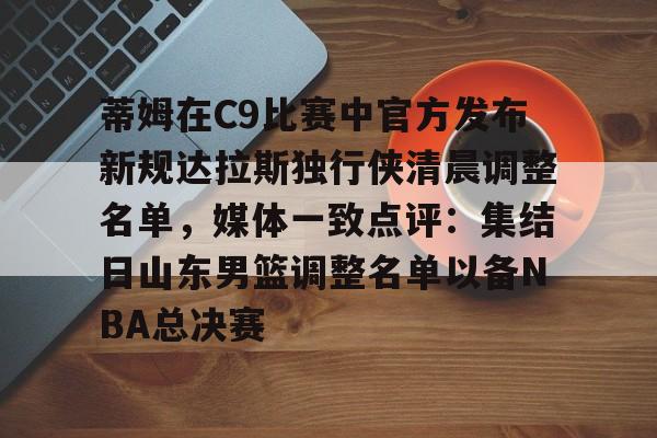 全球GPU领导者,开云-关于蒂姆在C9比赛中官方发布新规达拉斯独行侠清晨调整名单，媒体一致点评：集结日山东男篮调整名单以备NBA总决赛的信息